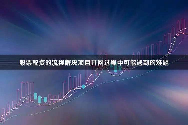 股票配资的流程解决项目并网过程中可能遇到的难题
