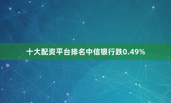 十大配资平台排名中信银行跌0.49%