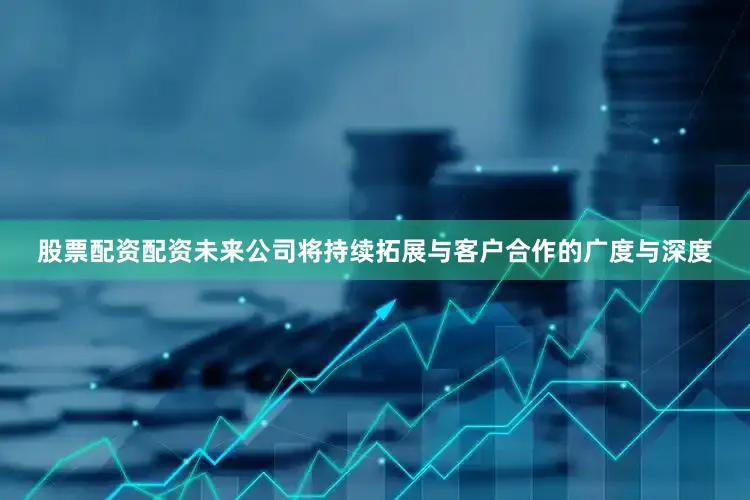 股票配资配资未来公司将持续拓展与客户合作的广度与深度