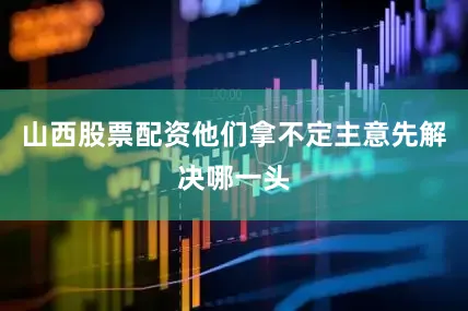 山西股票配资他们拿不定主意先解决哪一头