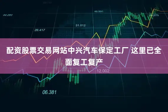 配资股票交易网站中兴汽车保定工厂 这里已全面复工复产